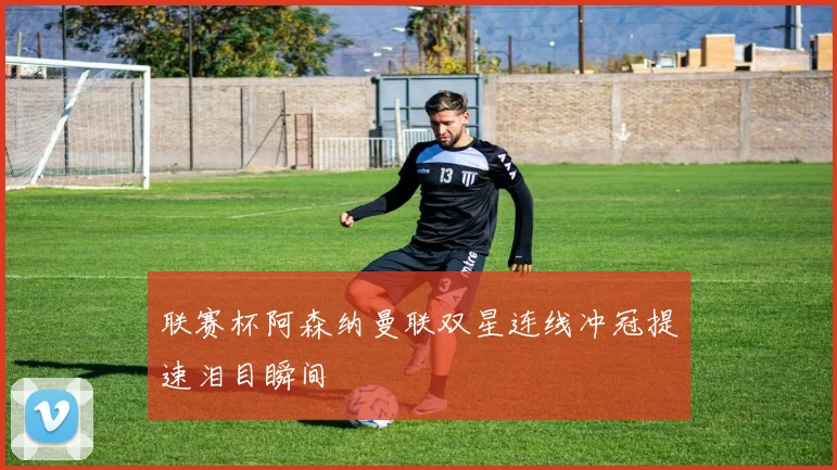 联赛杯阿森纳曼联双星连线冲冠提速泪目瞬间