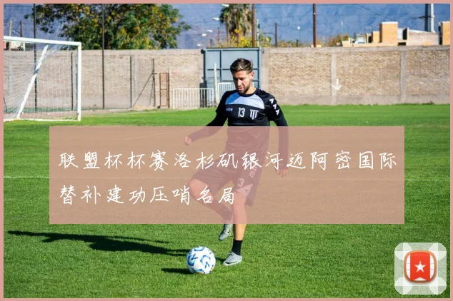 联盟杯杯赛洛杉矶银河迈阿密国际替补建功压哨名局