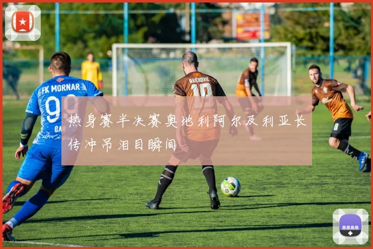 热身赛半决赛奥地利阿尔及利亚长传冲吊泪目瞬间