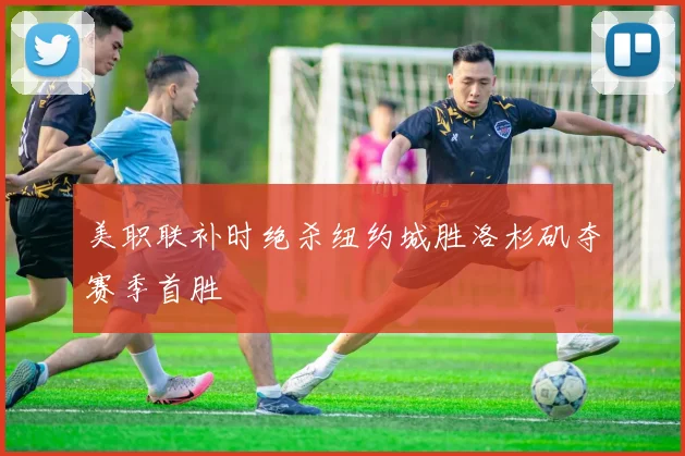 美职联补时绝杀纽约城胜洛杉矶夺赛季首胜