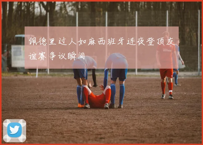 佩德里过人如麻西班牙连夜登顶友谊赛争议瞬间