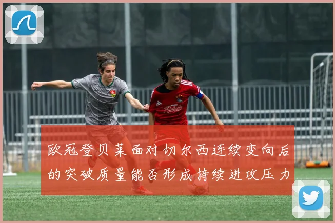 欧冠登贝莱面对切尔西连续变向后的突破质量能否形成持续进攻压力