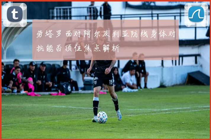 劳塔罗面对阿尔及利亚防线身体对抗能否顶住焦点解析