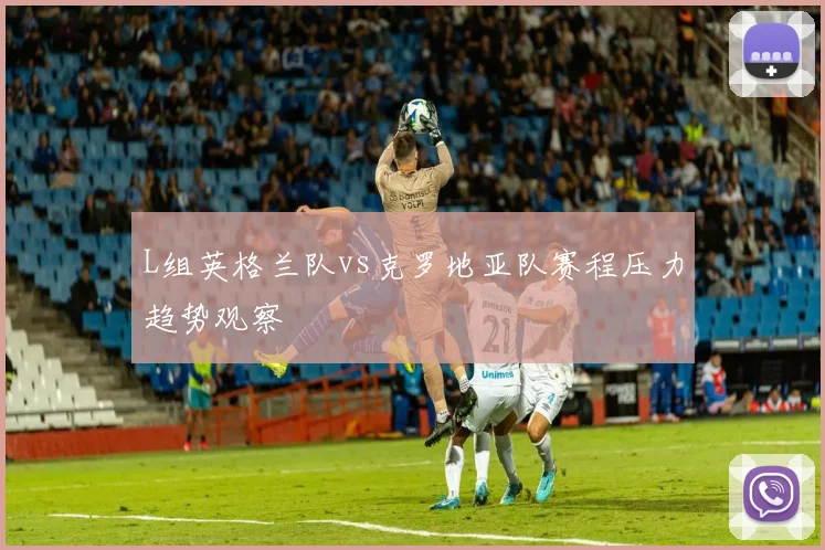 L组英格兰队vs克罗地亚队赛程压力趋势观察