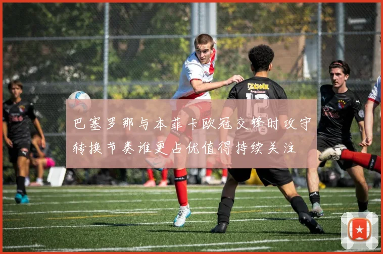 巴塞罗那与本菲卡欧冠交锋时攻守转换节奏谁更占优值得持续关注