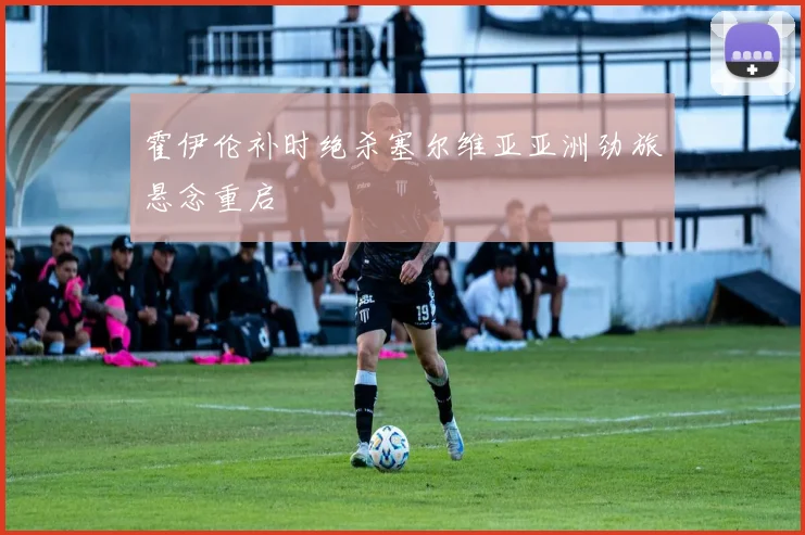 霍伊伦补时绝杀塞尔维亚亚洲劲旅悬念重启
