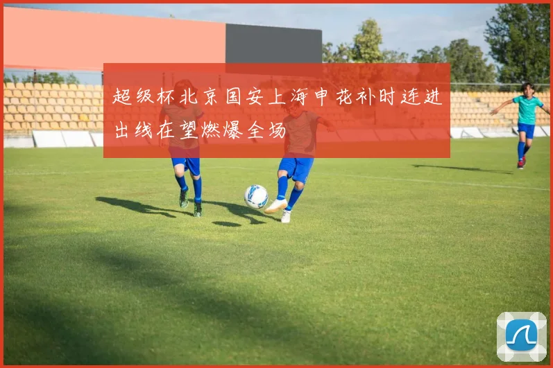 超级杯北京国安上海申花补时连进出线在望燃爆全场
