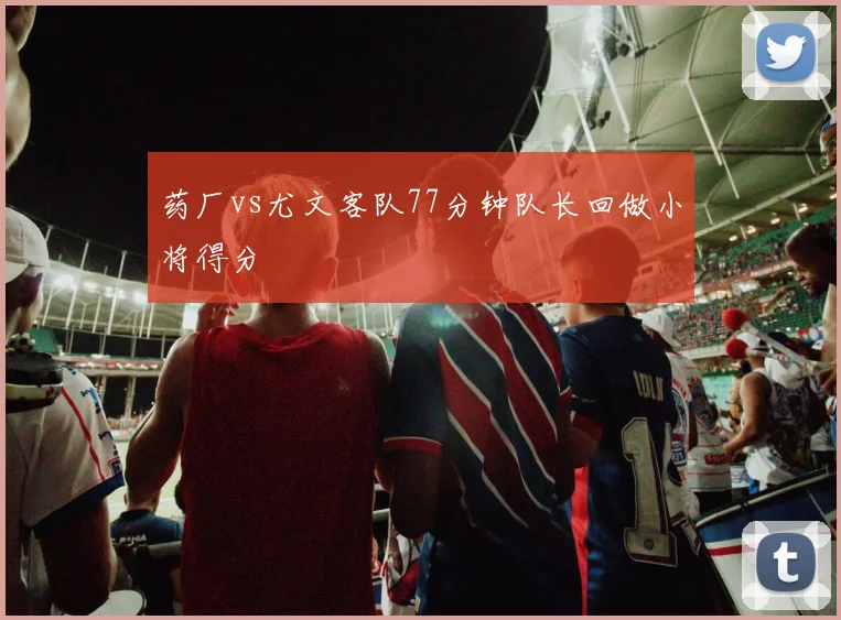 药厂vs尤文客队77分钟队长回做小将得分