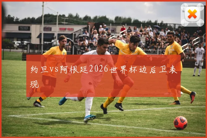 约旦vs阿根廷2026世界杯边后卫表现