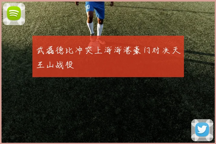 武磊德比冲突上海海港豪门对决天王山战役