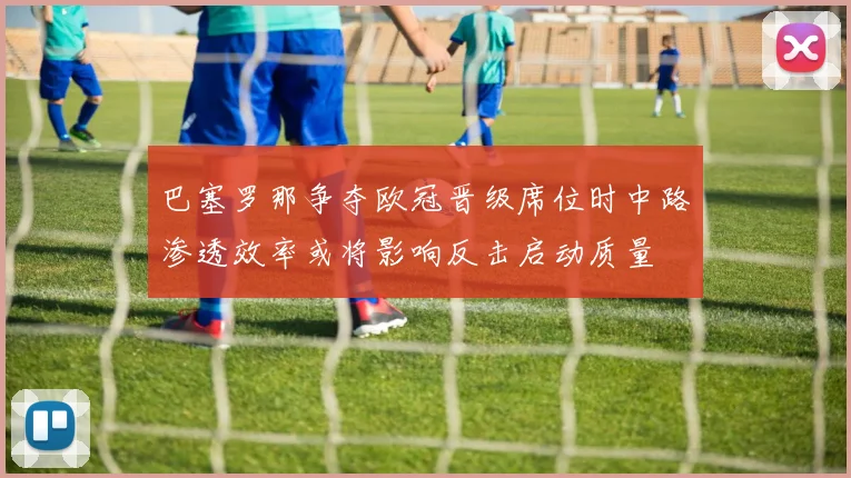 巴塞罗那争夺欧冠晋级席位时中路渗透效率或将影响反击启动质量