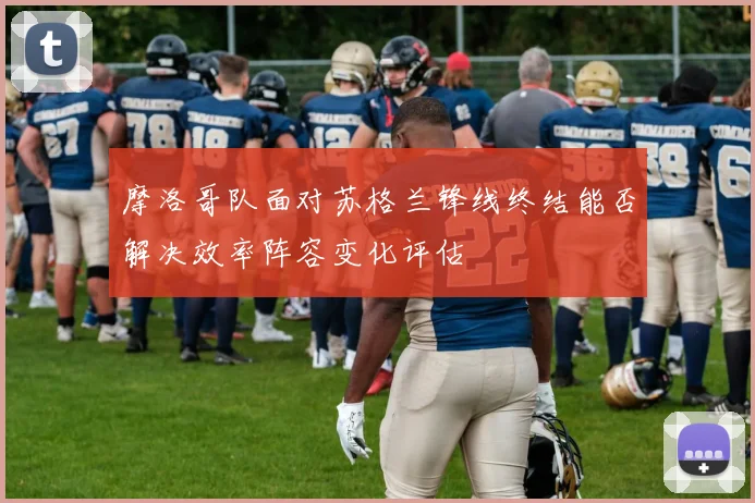 摩洛哥队面对苏格兰锋线终结能否解决效率阵容变化评估