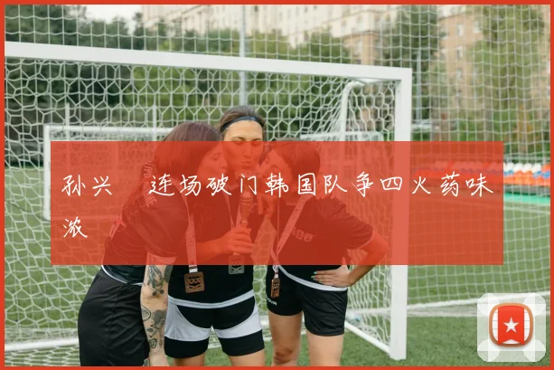孙兴慜连场破门韩国队争四火药味浓