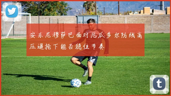 安东尼穆萨巴面对厄瓜多尔防线高压逼抢下能否稳住节奏