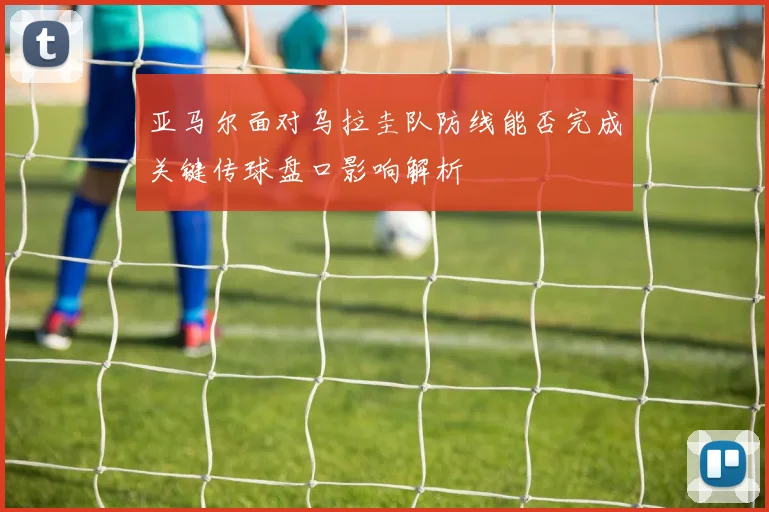 亚马尔面对乌拉圭队防线能否完成关键传球盘口影响解析