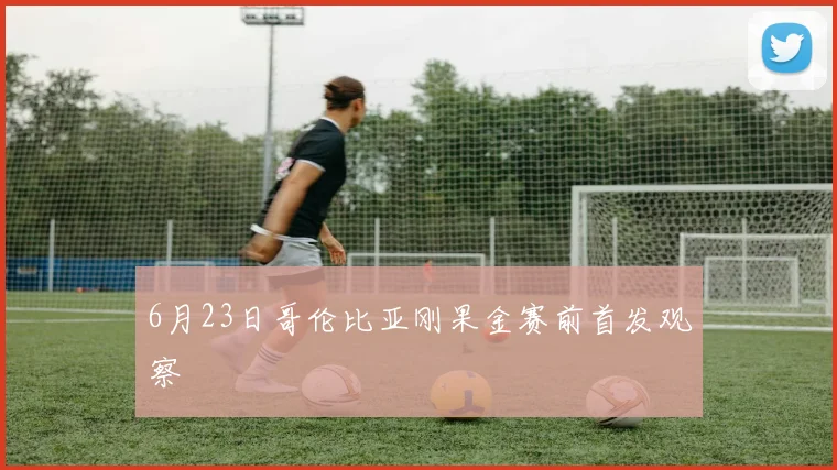 6月23日哥伦比亚刚果金赛前首发观察