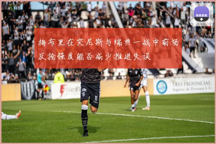 梅布里在突尼斯与瑞典一战中前场反抢强度能否减少推进失误