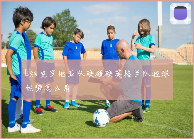 L组克罗地亚队硬碰硬英格兰队控球优势怎么看