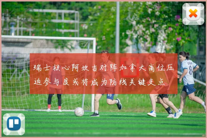 瑞士核心阿坎吉对阵加拿大高位压迫参与度或将成为防线关键支点