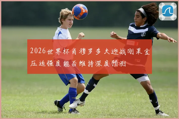 2026世界杯肖穆罗多夫迎战刚果金压迫强度能否维持深度预测