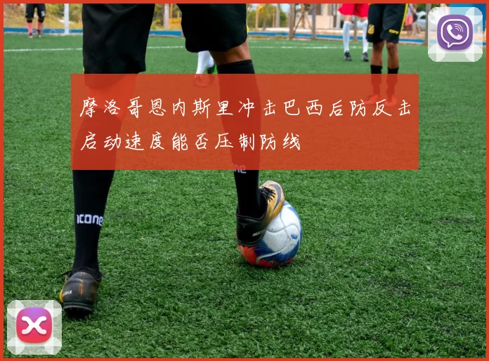 摩洛哥恩内斯里冲击巴西后防反击启动速度能否压制防线