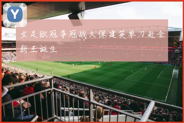 女足欧冠争冠战久保建英单刀赴会新王诞生
