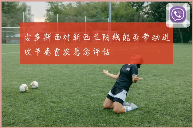 古多斯面对新西兰防线能否带动进攻节奏首发悬念评估